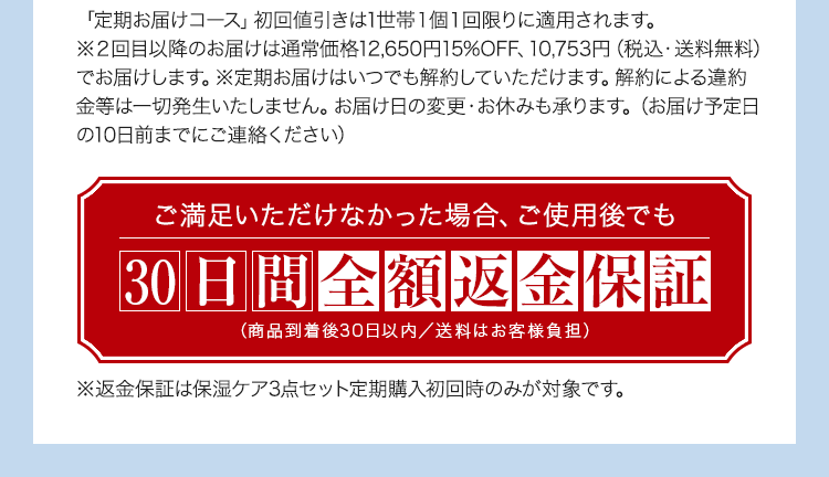「定期お届けコース」初回値引きは1世帯１個１回限りに適用されます。※２回目以降のお届けは通常価格12,650円15%OFF、10,753円（税込・送料無料）でお届けします。※定期お届けはいつでも解約していただけます。解約による違約金等は一切発生いたしません。お届け日の変更・お休みも承ります。（お届け予定日の10日前までにご連絡ください） ご満足いただけなかった場合、ご使用後でも30日間全額返金保証