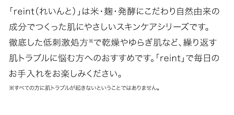 「reint（れいんと）」は米・麹・発酵にこだわり自然由来の成分でつくった肌にやさしいスキンケアシリーズです。徹底した低刺激処方※で乾燥やゆらぎ肌など、繰り返す肌トラブルに悩む方へのおすすめです。「reint」で毎日のお手入れをお楽しみください。