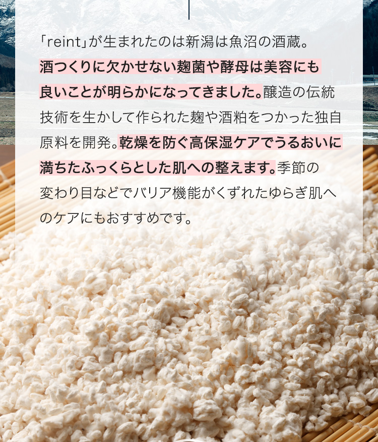「reint」が生まれたのは新潟は魚沼の酒蔵。酒つくりに欠かせない麹菌や酵母は美容にも良いことが明らかになってきました。醸造の伝統技術を生かして作られた麹や酒粕をつかった独自原料を開発。乾燥を防ぐ高保湿ケアでうるおいに満ちたふっくらとした肌への整えます。季節の変わり目などでバリア機能がくずれたゆらぎ肌へのケアにもおすすめです。