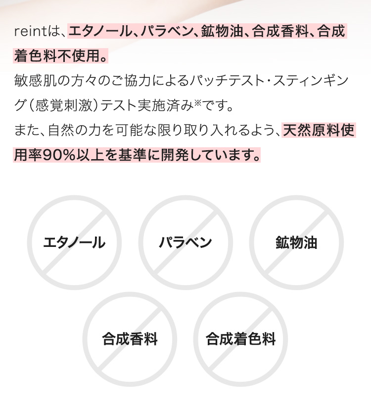 reintは、エタノール、パラベン、鉱物油、合成香料、合成着色料不使用。敏感肌の方々のご協力によるパッチテスト・スティンギング（感覚刺激）テスト実施済み※です。また、自然の力を可能な限り取り入れるよう、天然原料使用率90%以上を基準に開発しています。