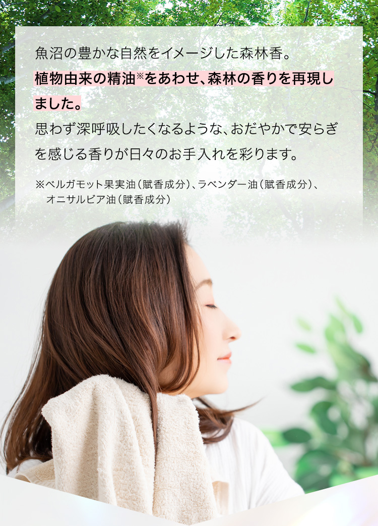 魚沼の豊かな自然をイメージした森林香。植物由来の精油※をあわせ、森林の香りを再現しました。思わず深呼吸したくなるような、おだやかで安らぎを感じる香りが日々のお手入れを彩ります。