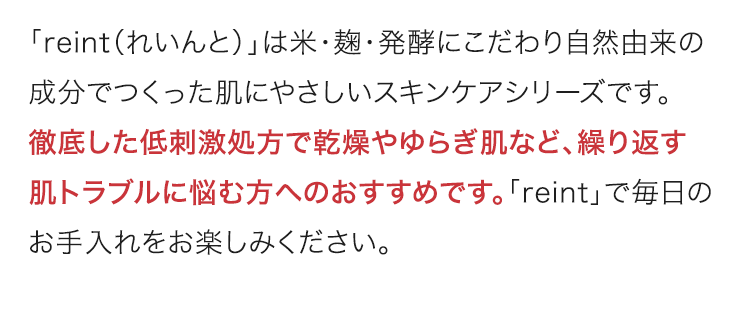 「reint（れいんと）」は米・麹・発酵にこだわり自然由来の成分でつくった肌にやさしいスキンケアシリーズです。徹底した低刺激処方で乾燥やゆらぎ肌など、繰り返す肌トラブルに悩む方へのおすすめです。「reint」で毎日のお手入れをお楽しみください。