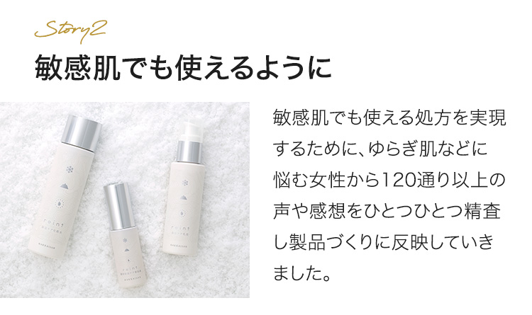 敏感肌でも使えるように 敏感肌でも使える処方を実現するために、ゆらぎ肌などに悩む女性から120通り以上の声や感想をひとつひとつ精査し製品づくりに反映していきました。