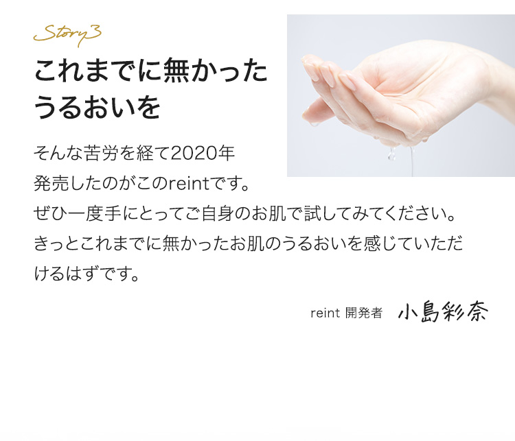 これまでに無かったうるおいを そんな苦労を経て2020年発売したのがこのreintです。ぜひ一度手にとってご自身のお肌で試してみてください。きっとこれまでに無かったお肌のうるおいを感じていただけるはずです。