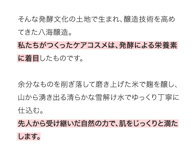 そんな発酵文化の土地で生まれ、醸造技術を高めてきた八海醸造。私たちがつくったケアコスメは、発酵による栄養素に着目したものです。余分なものを削ぎ落して磨き上げた米で麹を醸し、山から湧き出る清らかな雪解け水でゆっくり丁寧に仕込む。先人から受け継いだ自然の力で、肌をじっくりと満たします。