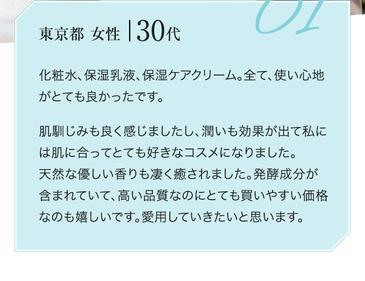 化粧水、保湿乳液、保湿ケアクリーム。全て、使い心地がとても良かったです。肌馴じみも良く感じましたし、潤いも効果が出て私には肌に合ってとても好きなコスメになりました。天然な優しい香りも凄く癒されました。発酵成分が含まれていて、高い品質なのにとても買いやすい価格なのも嬉しいです。愛用していきたいと思います。