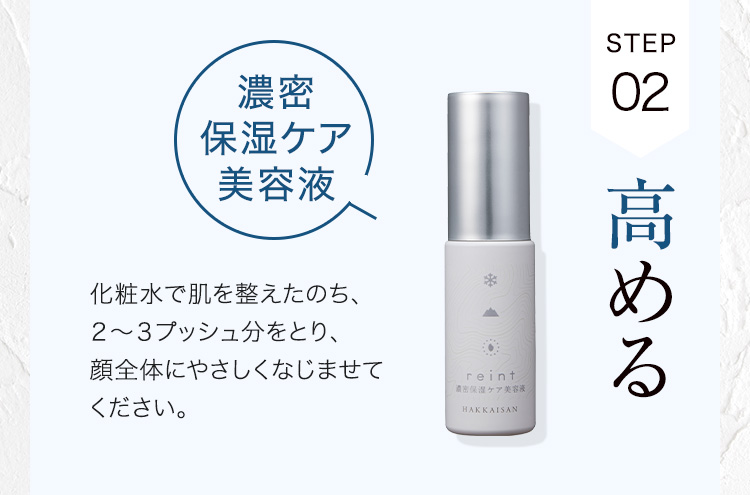 STEP02 高める 濃密保湿ケア美容液 化粧水で肌を整えたのち、２〜３プッシュ分をとり、顔全体にやさしくなじませてください。
